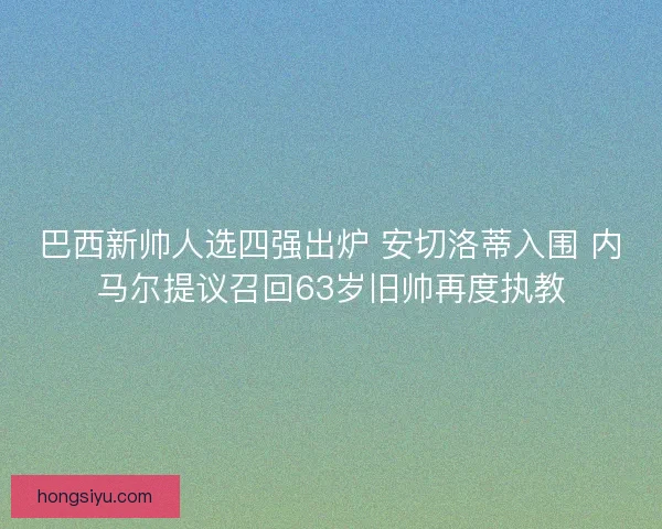 巴西新帅人选四强出炉 安切洛蒂入围 内马尔提议召回63岁旧帅再度执教
