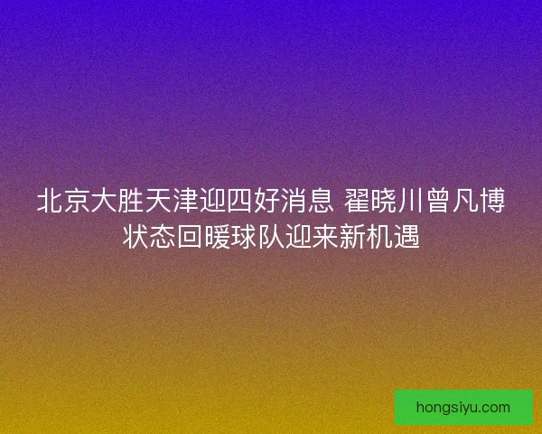 北京大胜天津迎四好消息 翟晓川曾凡博状态回暖球队迎来新机遇
