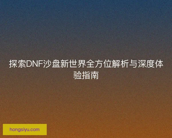 探索DNF沙盘新世界全方位解析与深度体验指南