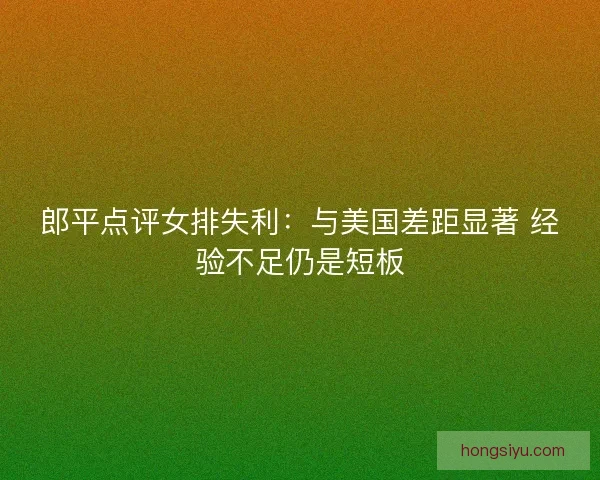 郎平点评女排失利：与美国差距显著 经验不足仍是短板