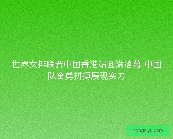 世界女排联赛中国香港站圆满落幕 中国队奋勇拼搏展现实力